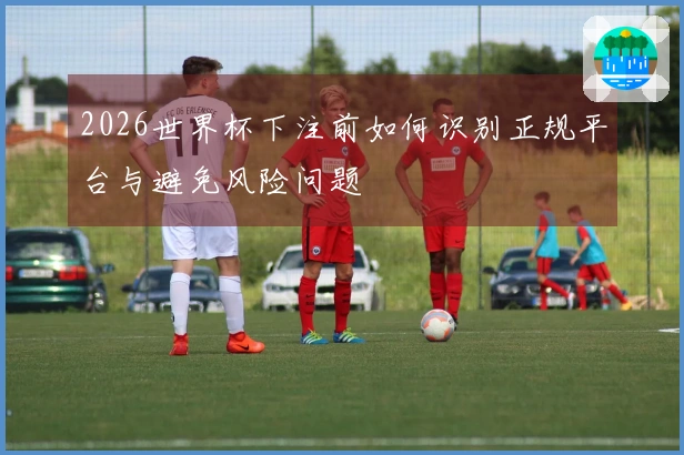 2026世界杯下注前如何识别正规平台与避免风险问题